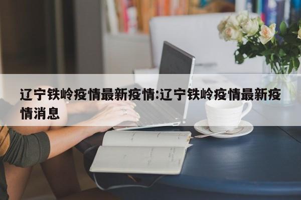 辽宁铁岭疫情最新疫情：辽宁铁岭疫情最新疫情消息