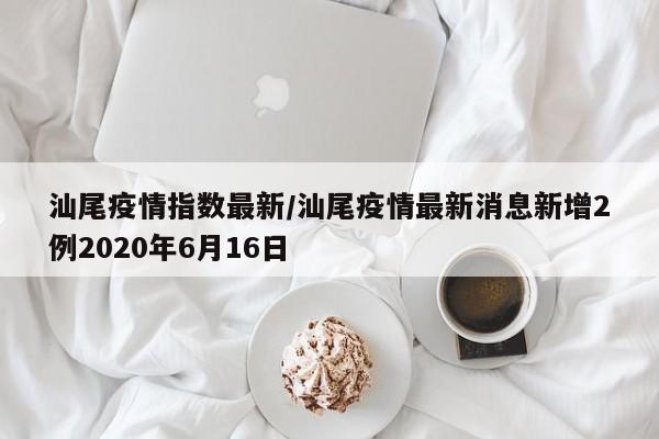 汕尾疫情指数最新／汕尾疫情最新消息新增2例2020年6月16日
