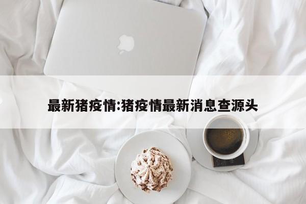 最新猪疫情：猪疫情最新消息查源头