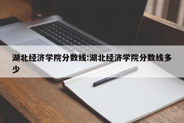 湖北经济学院分数线：湖北经济学院分数线多少