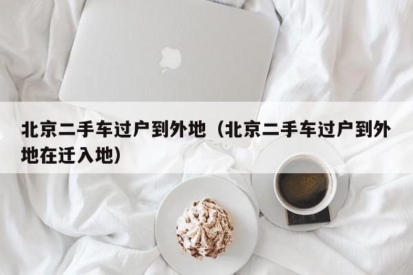 北京二手车过户到外地（北京二手车过户到外地在迁入地）