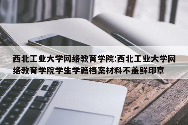 西北工业大学网络教育学院：西北工业大学网络教育学院学生学籍档案材料不盖鲜印章