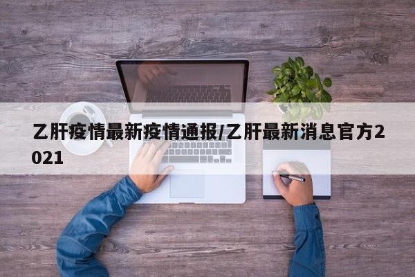 乙肝疫情最新疫情通报／乙肝最新消息官方2021