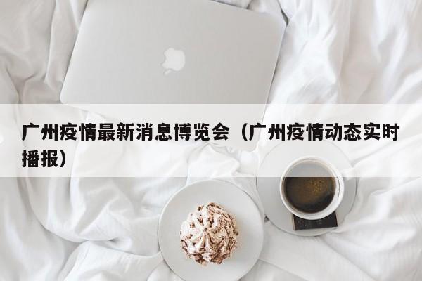 广州疫情最新消息博览会（广州疫情动态实时播报）