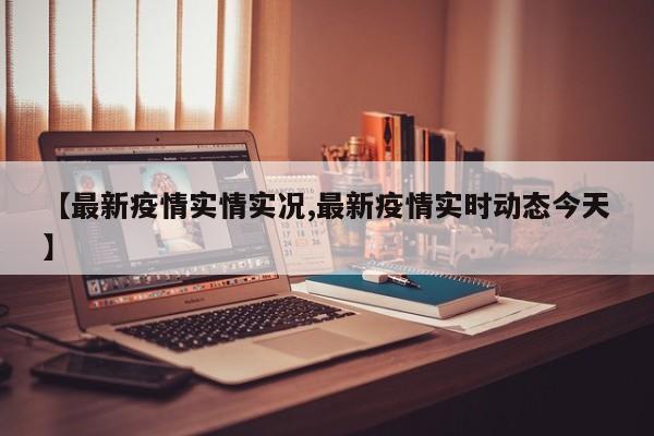 【最新疫情实情实况,最新疫情实时动态今天】