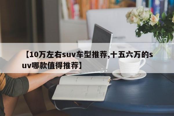 【10万左右suv车型推荐,十五六万的suv哪款值得推荐】