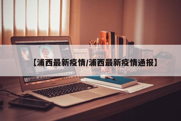 【浦西最新疫情／浦西最新疫情通报】