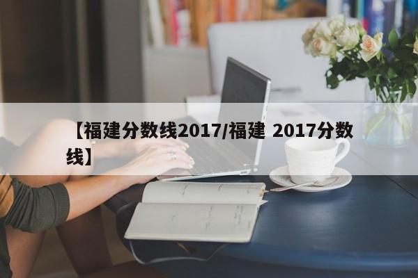 【福建分数线2017／福建 2017分数线】