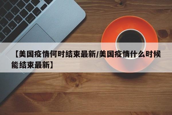 【美国疫情何时结束最新／美国疫情什么时候能结束最新】