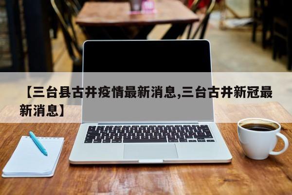 【三台县古井疫情最新消息,三台古井新冠最新消息】