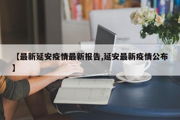 【最新延安疫情最新报告,延安最新疫情公布】