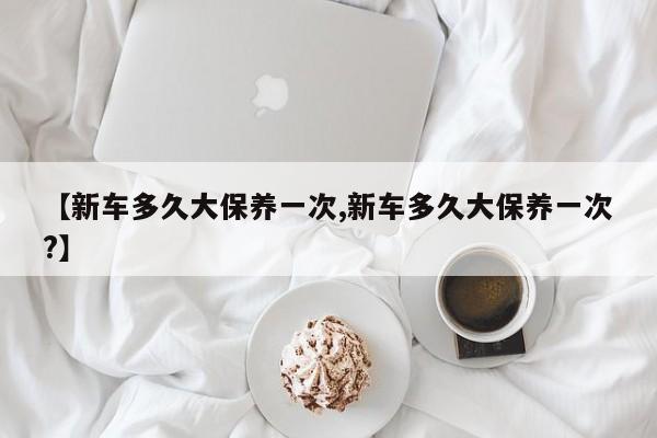 【新车多久大保养一次,新车多久大保养一次？】