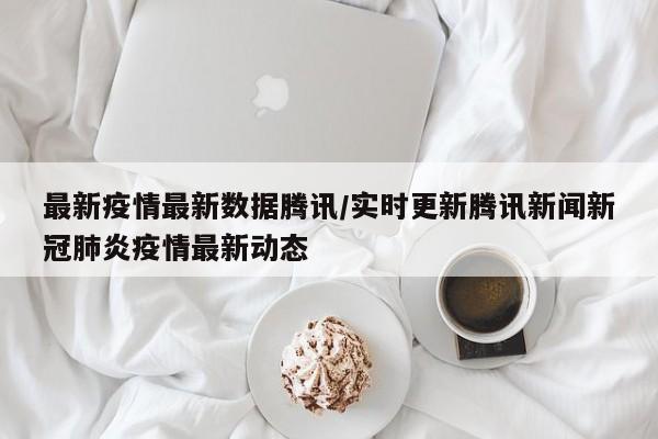 最新疫情最新数据腾讯／实时更新腾讯新闻新冠肺炎疫情最新动态