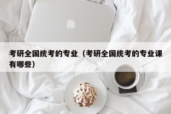 考研全国统考的专业（考研全国统考的专业课有哪些）