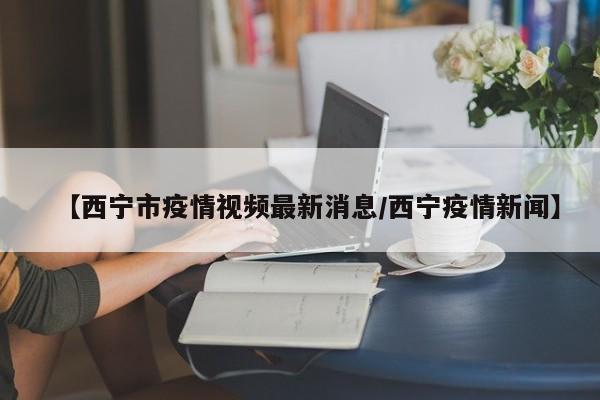 【西宁市疫情视频最新消息／西宁疫情新闻】