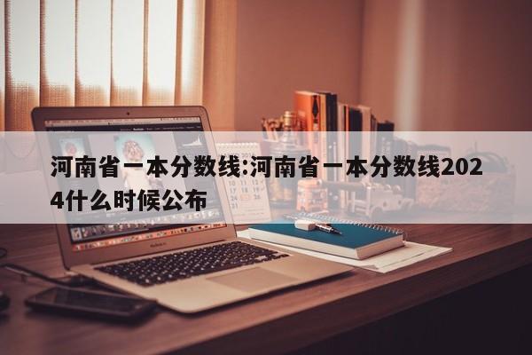 河南省一本分数线：河南省一本分数线2024什么时候公布