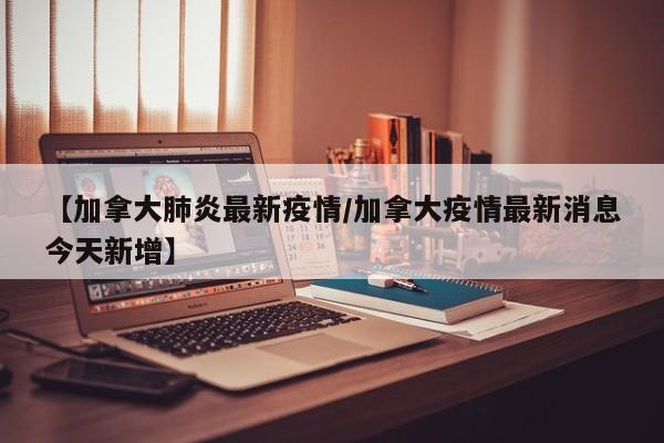 【加拿大肺炎最新疫情／加拿大疫情最新消息今天新增】