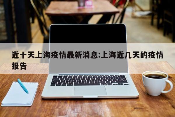 近十天上海疫情最新消息：上海近几天的疫情报告