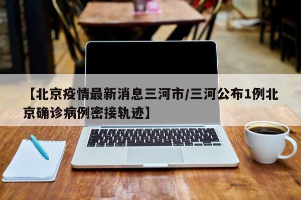 【北京疫情最新消息三河市／三河公布1例北京确诊病例密接轨迹】