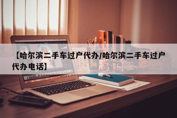 【哈尔滨二手车过户代办／哈尔滨二手车过户代办电话】