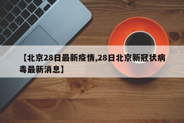 【北京28日最新疫情,28日北京新冠状病毒最新消息】