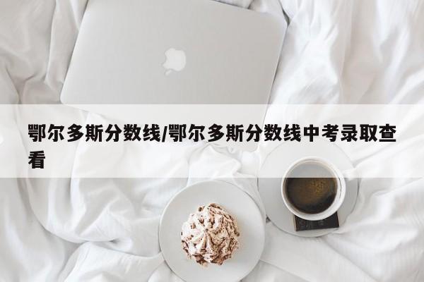 鄂尔多斯分数线／鄂尔多斯分数线中考录取查看