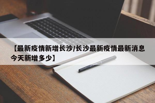 【最新疫情新增长沙／长沙最新疫情最新消息今天新增多少】