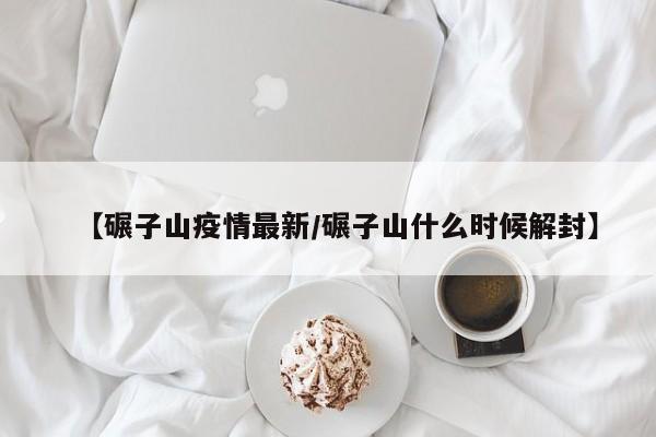 【碾子山疫情最新／碾子山什么时候解封】
