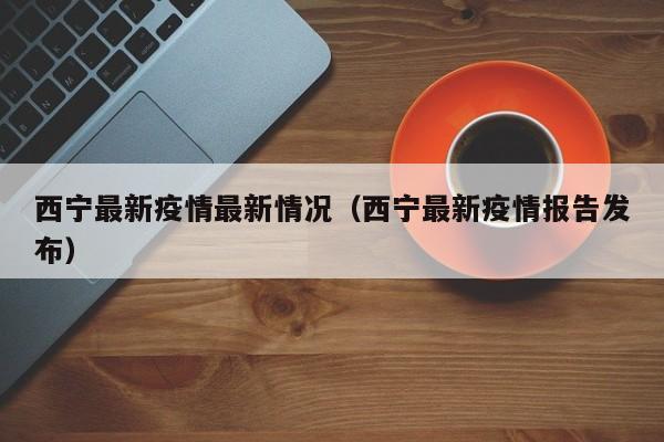 西宁最新疫情最新情况（西宁最新疫情报告发布）