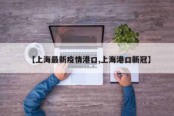 【上海最新疫情港口,上海港口新冠】