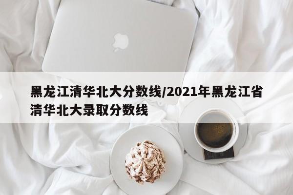 黑龙江清华北大分数线／2021年黑龙江省清华北大录取分数线