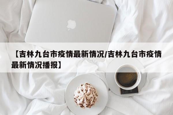 【吉林九台市疫情最新情况／吉林九台市疫情最新情况播报】