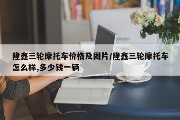 隆鑫三轮摩托车价格及图片／隆鑫三轮摩托车怎么样,多少钱一辆
