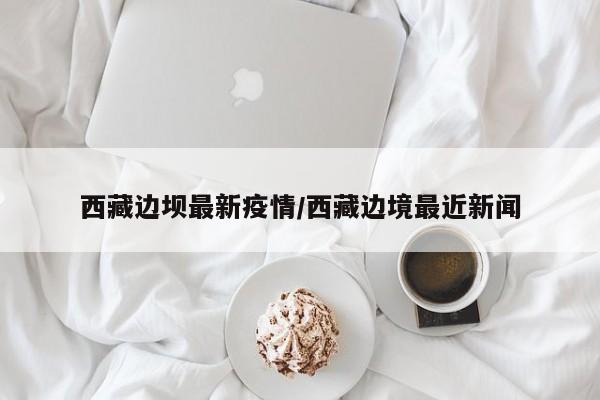 西藏边坝最新疫情／西藏边境最近新闻