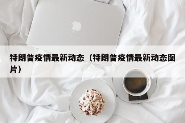特朗普疫情最新动态（特朗普疫情最新动态图片）