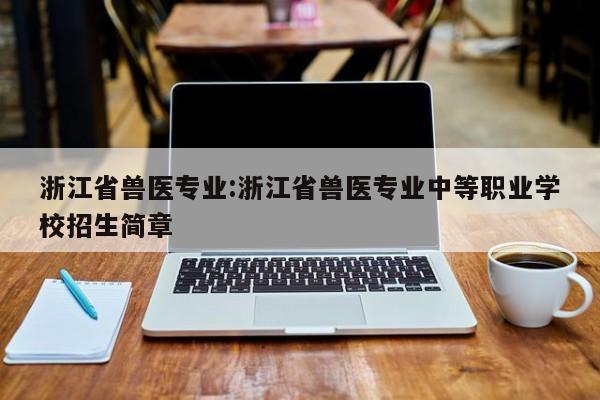 浙江省兽医专业：浙江省兽医专业中等职业学校招生简章