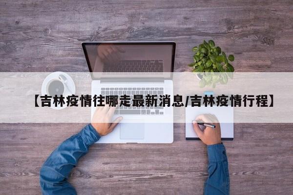 【吉林疫情往哪走最新消息／吉林疫情行程】