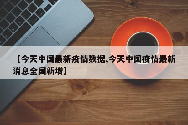 【今天中国最新疫情数据,今天中国疫情最新消息全国新增】