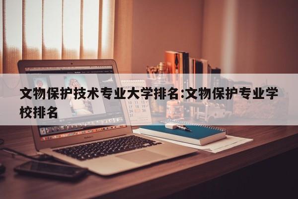 文物保护技术专业大学排名：文物保护专业学校排名