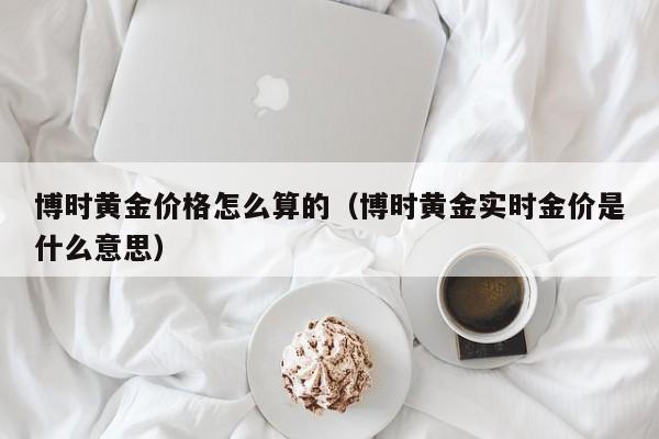 博时黄金价格怎么算的（博时黄金实时金价是什么意思）