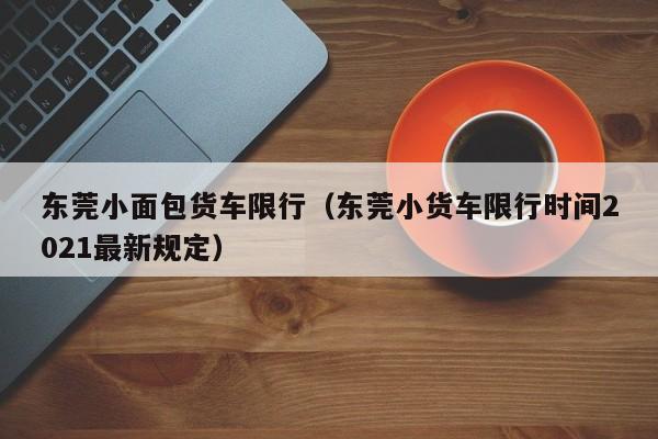 东莞小面包货车限行（东莞小货车限行时间2021最新规定）