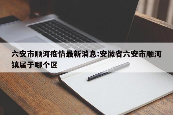 六安市顺河疫情最新消息：安徽省六安市顺河镇属于哪个区