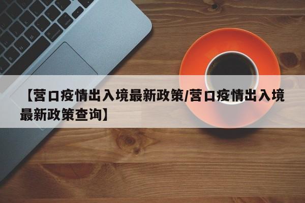 【营口疫情出入境最新政策／营口疫情出入境最新政策查询】