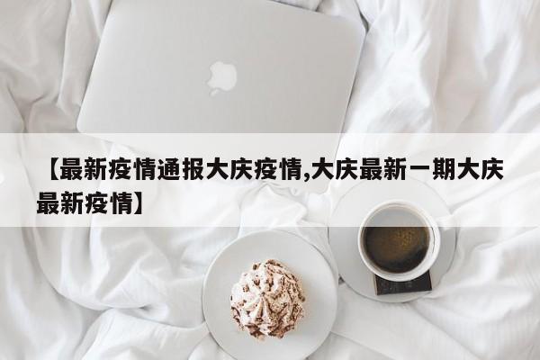 【最新疫情通报大庆疫情,大庆最新一期大庆最新疫情】