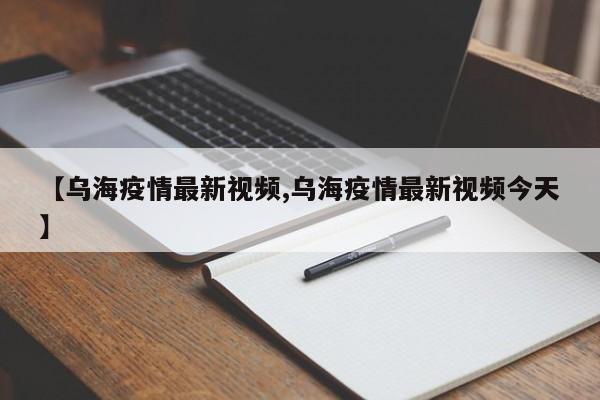 【乌海疫情最新视频,乌海疫情最新视频今天】