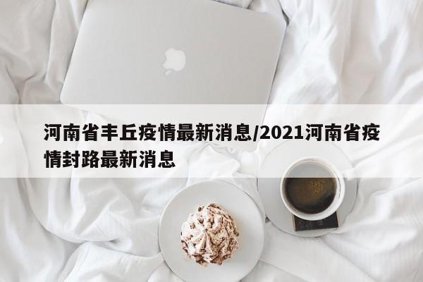 河南省丰丘疫情最新消息／2021河南省疫情封路最新消息