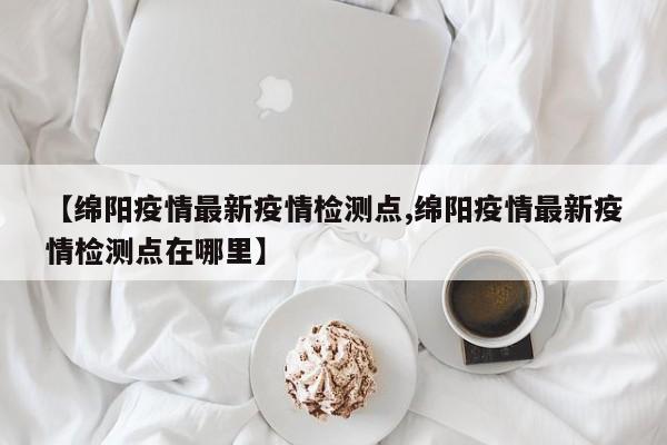【绵阳疫情最新疫情检测点,绵阳疫情最新疫情检测点在哪里】