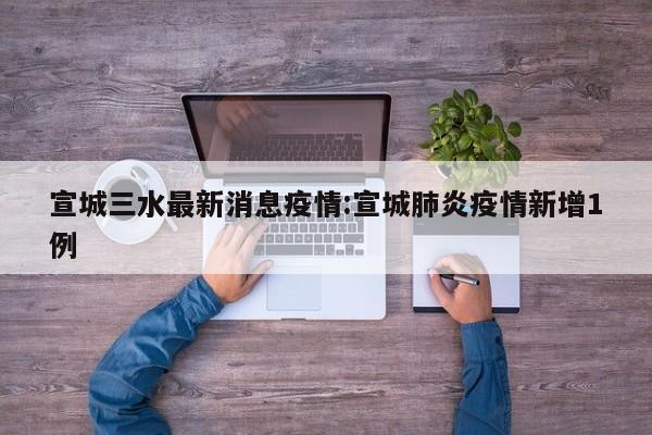 宣城三水最新消息疫情：宣城肺炎疫情新增1例