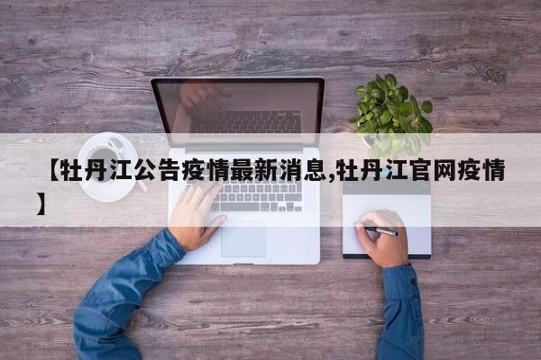 【牡丹江公告疫情最新消息,牡丹江官网疫情】
