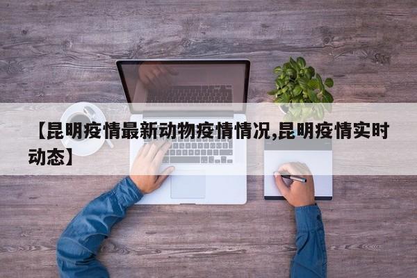 【昆明疫情最新动物疫情情况,昆明疫情实时动态】